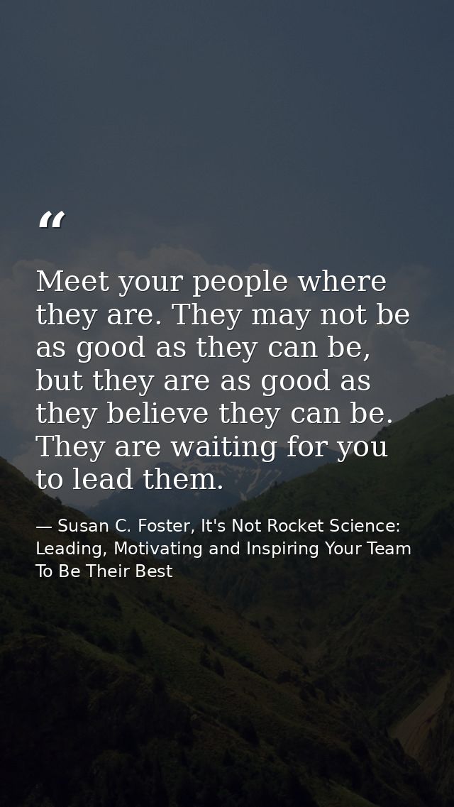 Meet your people where they are. They may not be as good as they can be, but they are as good as they believe they can b — Susan C. Foster, It's Not Rocket Science: Leading, Motivating and Inspiring Your Team To Be Their Best
