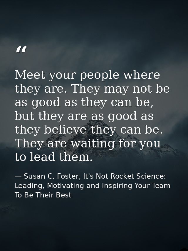 Meet your people where they are. They may not be as good as they can be, but they are as good as they believe they can b — Susan C. Foster, It's Not Rocket Science: Leading, Motivating and Inspiring Your Team To Be Their Best