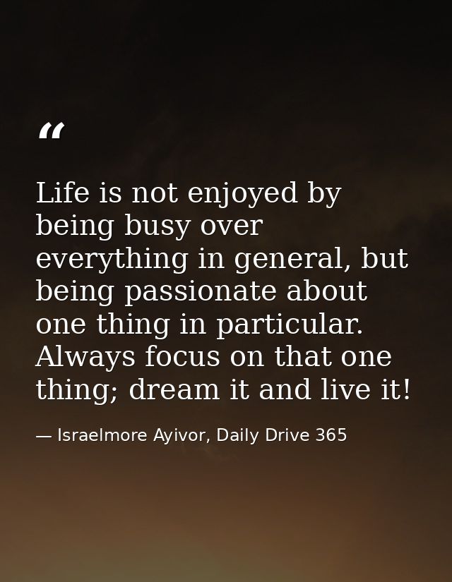 Life is not enjoyed by being busy over everything in general, but being passionate about one thing in particular. Always — Israelmore Ayivor, Daily Drive 365
