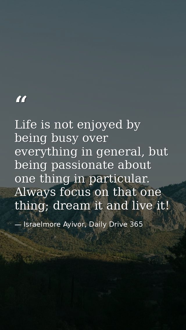 Life is not enjoyed by being busy over everything in general, but being passionate about one thing in particular. Always — Israelmore Ayivor, Daily Drive 365