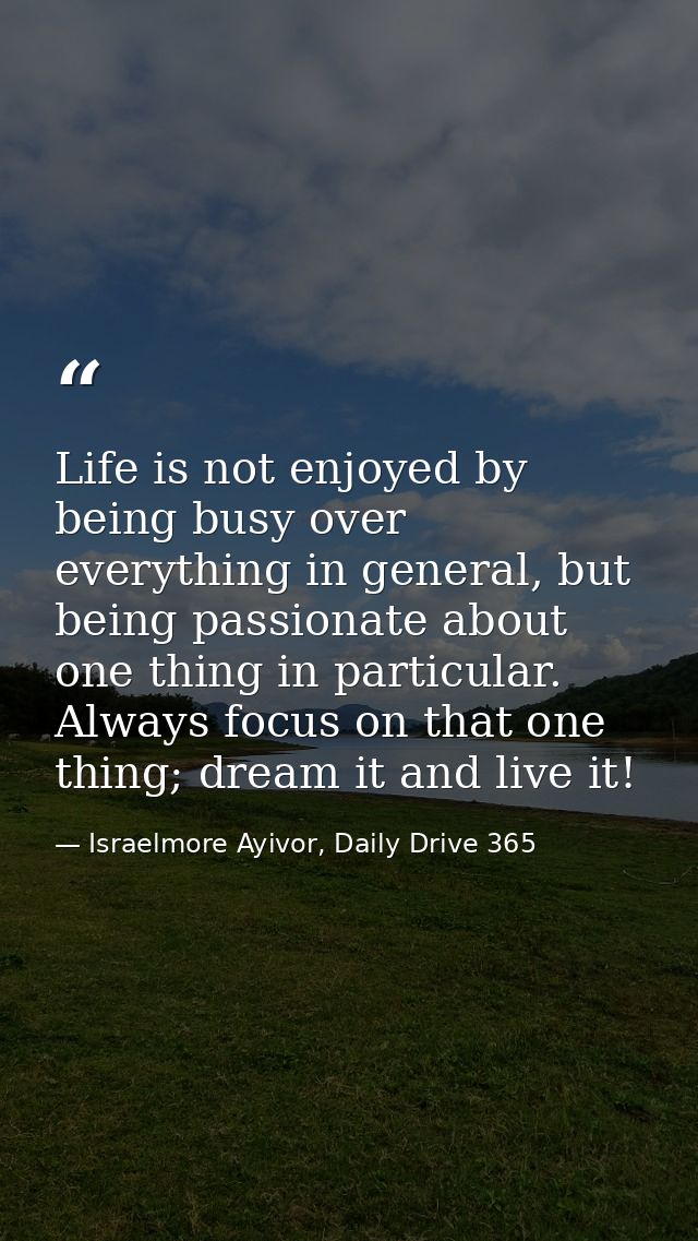 Life is not enjoyed by being busy over everything in general, but being passionate about one thing in particular. Always — Israelmore Ayivor, Daily Drive 365