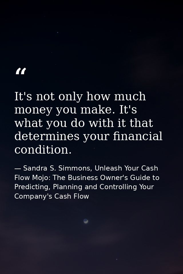 It's not only how much money you make. It's what you do with it that determines your financial condition. — Sandra S. Simmons, Unleash Your Cash Flow Mojo: The Business Owner's Guide to Predicting, Planning and Controlling Your Company's Cash Flow