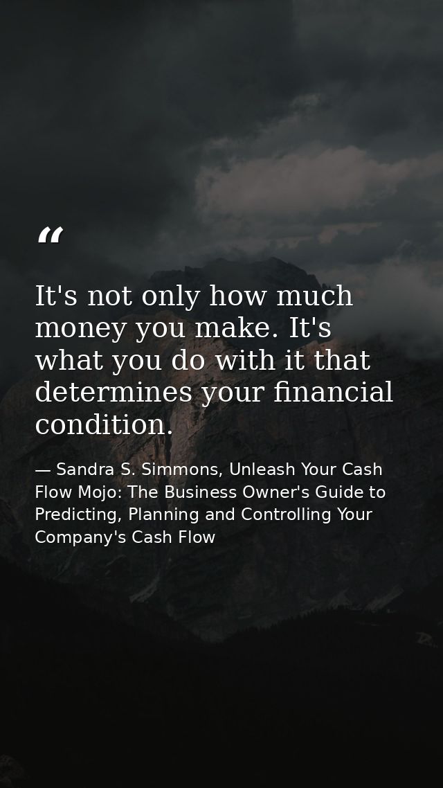 It's not only how much money you make. It's what you do with it that determines your financial condition. — Sandra S. Simmons, Unleash Your Cash Flow Mojo: The Business Owner's Guide to Predicting, Planning and Controlling Your Company's Cash Flow