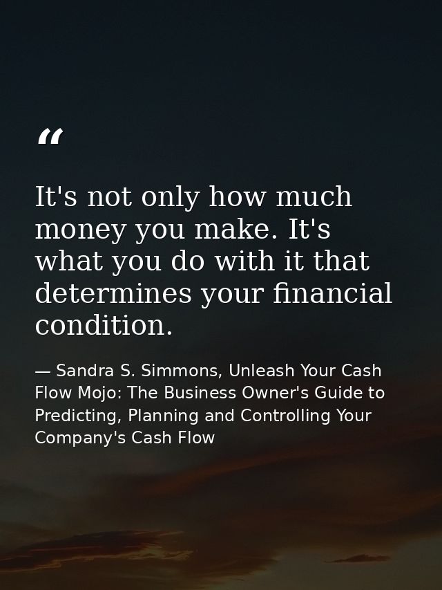 It's not only how much money you make. It's what you do with it that determines your financial condition. — Sandra S. Simmons, Unleash Your Cash Flow Mojo: The Business Owner's Guide to Predicting, Planning and Controlling Your Company's Cash Flow