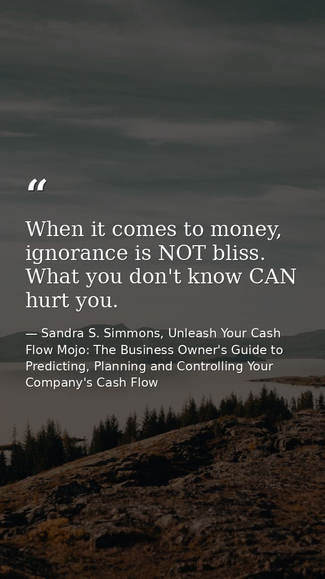 When it comes to money, ignorance is NOT bliss. What you don't know CAN hurt you. — Sandra S. Simmons, Unleash Your Cash Flow Mojo: The Business Owner's Guide to Predicting, Planning and Controlling Your Company's Cash Flow