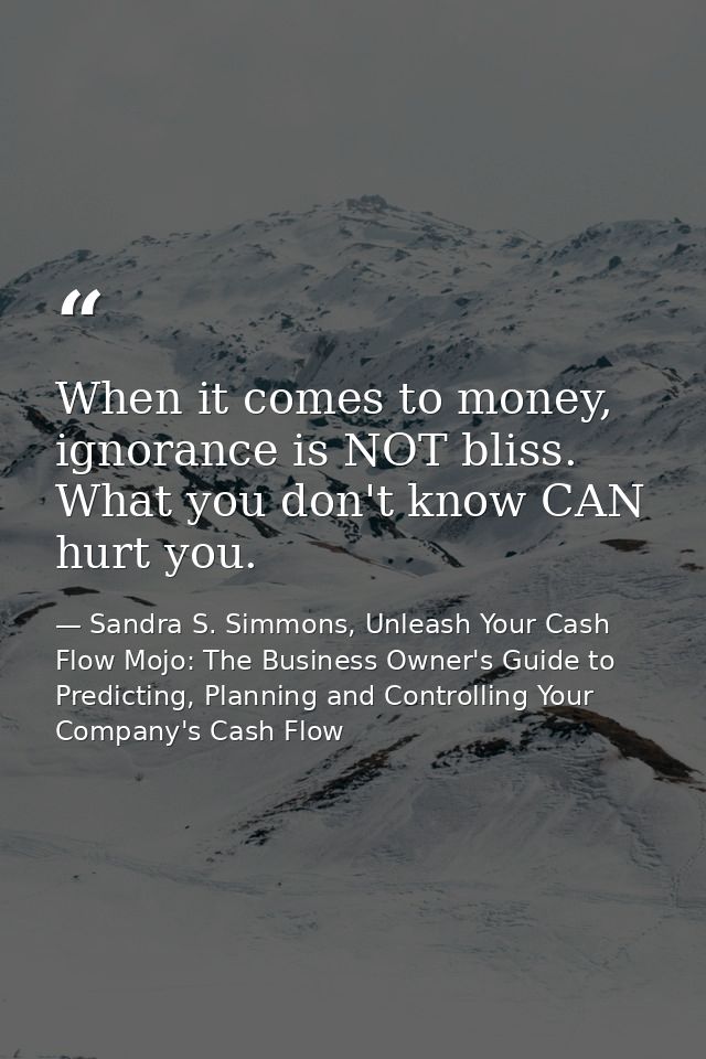 When it comes to money, ignorance is NOT bliss. What you don't know CAN hurt you. — Sandra S. Simmons, Unleash Your Cash Flow Mojo: The Business Owner's Guide to Predicting, Planning and Controlling Your Company's Cash Flow