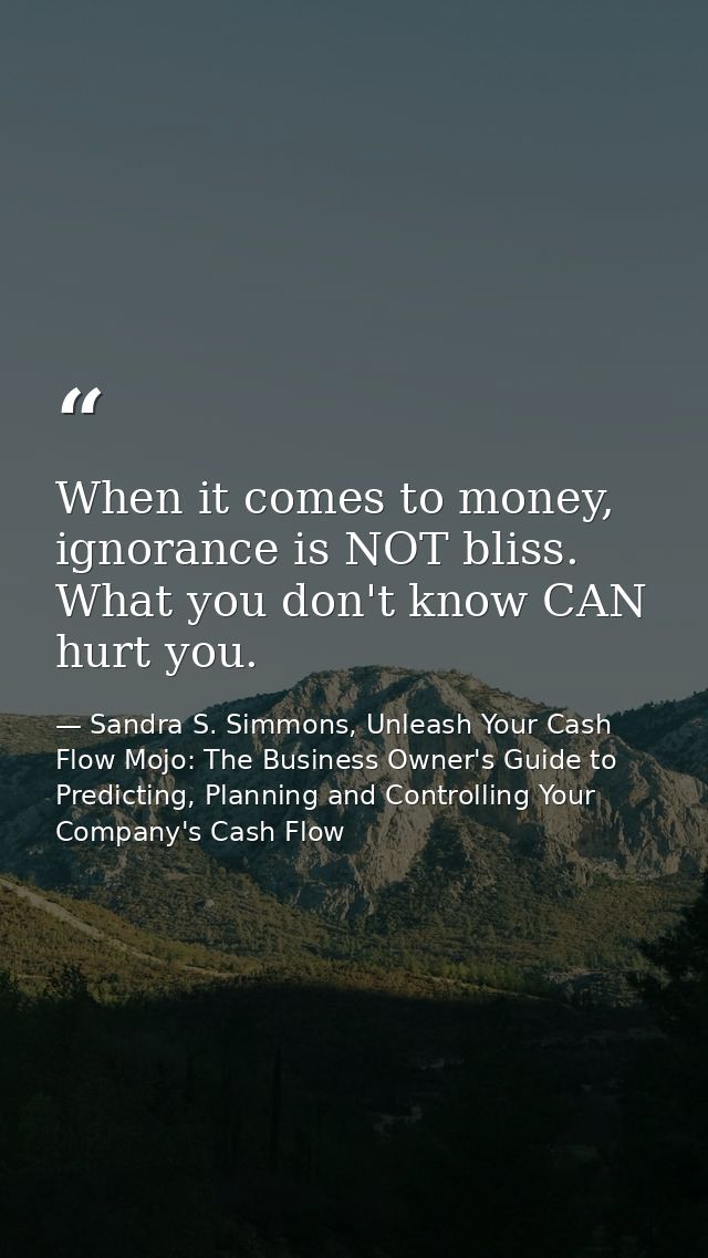 When it comes to money, ignorance is NOT bliss. What you don't know CAN hurt you. — Sandra S. Simmons, Unleash Your Cash Flow Mojo: The Business Owner's Guide to Predicting, Planning and Controlling Your Company's Cash Flow