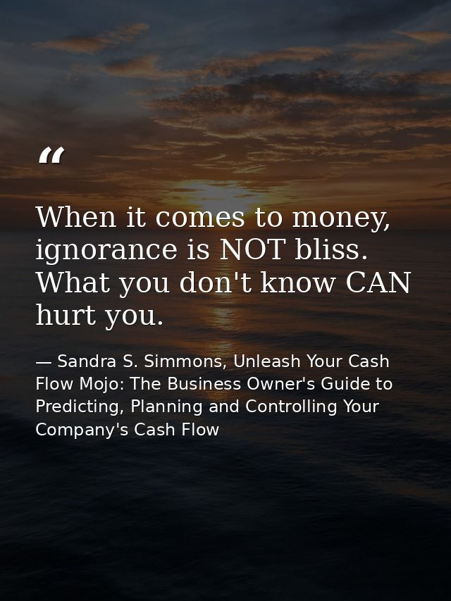 When it comes to money, ignorance is NOT bliss. What you don't know CAN hurt you. — Sandra S. Simmons, Unleash Your Cash Flow Mojo: The Business Owner's Guide to Predicting, Planning and Controlling Your Company's Cash Flow
