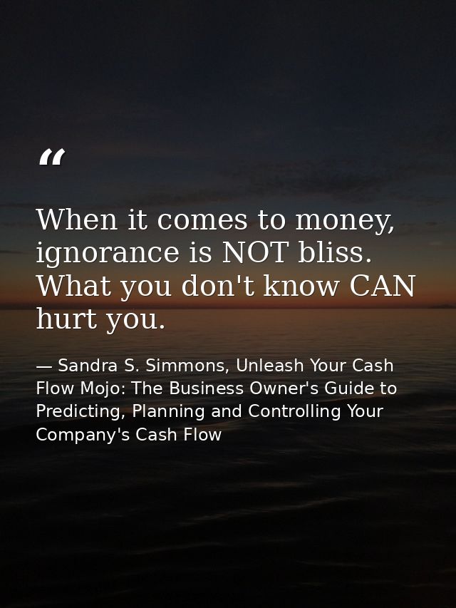 When it comes to money, ignorance is NOT bliss. What you don't know CAN hurt you. — Sandra S. Simmons, Unleash Your Cash Flow Mojo: The Business Owner's Guide to Predicting, Planning and Controlling Your Company's Cash Flow