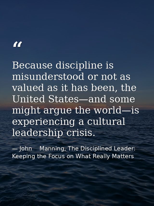 Because discipline is misunderstood or not as valued as it has been, the United States—and some might argue the world—is — John    Manning, The Disciplined Leader: Keeping the Focus on What Really Matters