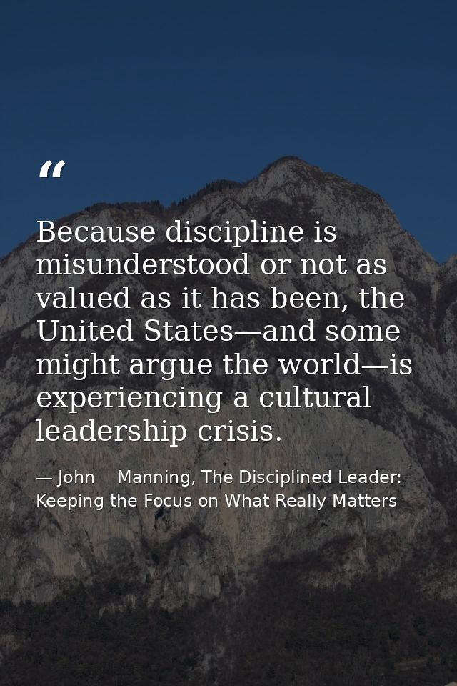 Because discipline is misunderstood or not as valued as it has been, the United States—and some might argue the world—is — John    Manning, The Disciplined Leader: Keeping the Focus on What Really Matters
