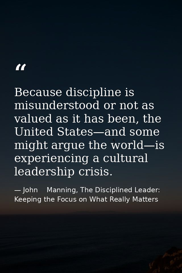 Because discipline is misunderstood or not as valued as it has been, the United States—and some might argue the world—is — John    Manning, The Disciplined Leader: Keeping the Focus on What Really Matters