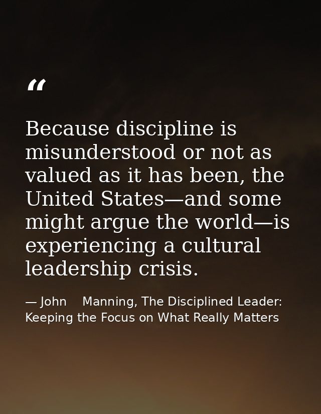 Because discipline is misunderstood or not as valued as it has been, the United States—and some might argue the world—is — John    Manning, The Disciplined Leader: Keeping the Focus on What Really Matters