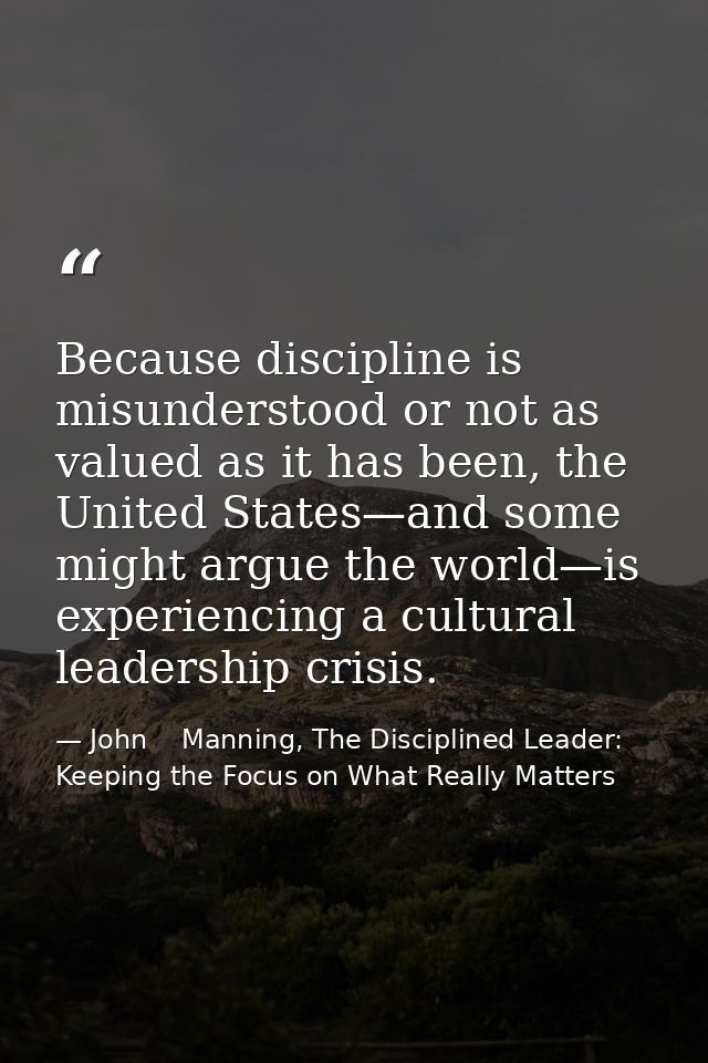 Because discipline is misunderstood or not as valued as it has been, the United States—and some might argue the world—is — John    Manning, The Disciplined Leader: Keeping the Focus on What Really Matters
