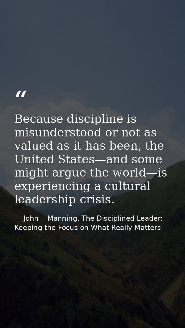 Because discipline is misunderstood or not as valued as it has been, the United States—and some might argue the world—is — John    Manning, The Disciplined Leader: Keeping the Focus on What Really Matters