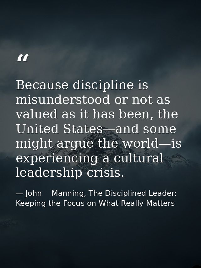 Because discipline is misunderstood or not as valued as it has been, the United States—and some might argue the world—is — John    Manning, The Disciplined Leader: Keeping the Focus on What Really Matters