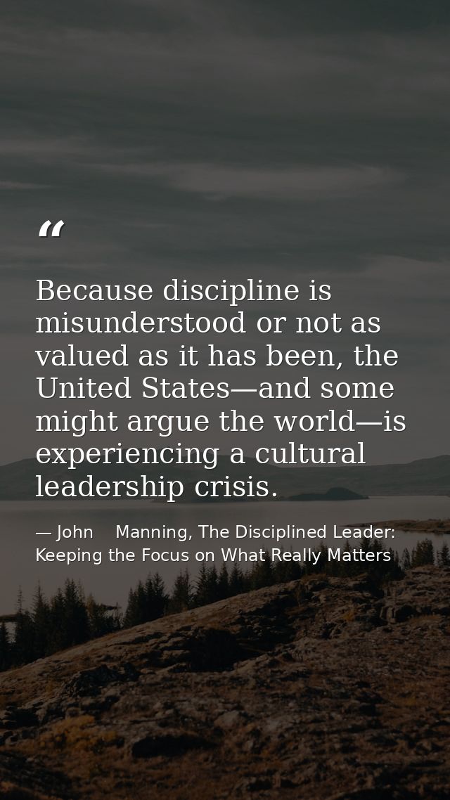 Because discipline is misunderstood or not as valued as it has been, the United States—and some might argue the world—is — John    Manning, The Disciplined Leader: Keeping the Focus on What Really Matters