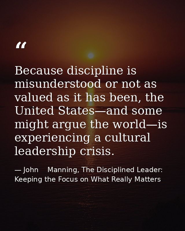 Because discipline is misunderstood or not as valued as it has been, the United States—and some might argue the world—is — John    Manning, The Disciplined Leader: Keeping the Focus on What Really Matters