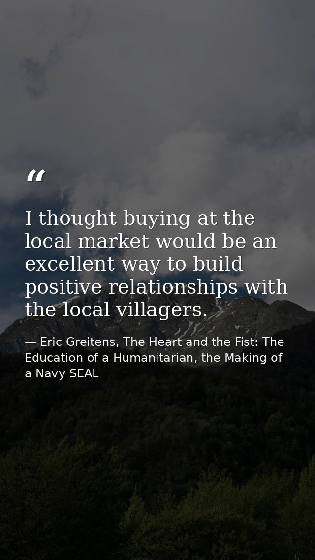 I thought buying at the local market would be an excellent way to build positive relationships with the local villagers. — Eric Greitens, The Heart and the Fist: The Education of a Humanitarian, the Making of a Navy SEAL