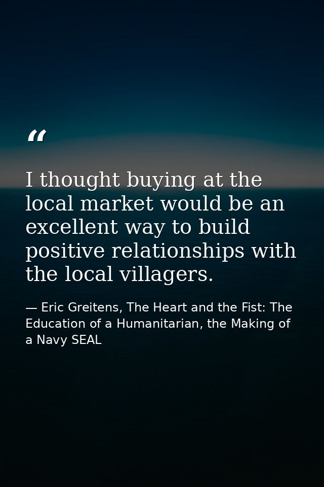 I thought buying at the local market would be an excellent way to build positive relationships with the local villagers. — Eric Greitens, The Heart and the Fist: The Education of a Humanitarian, the Making of a Navy SEAL