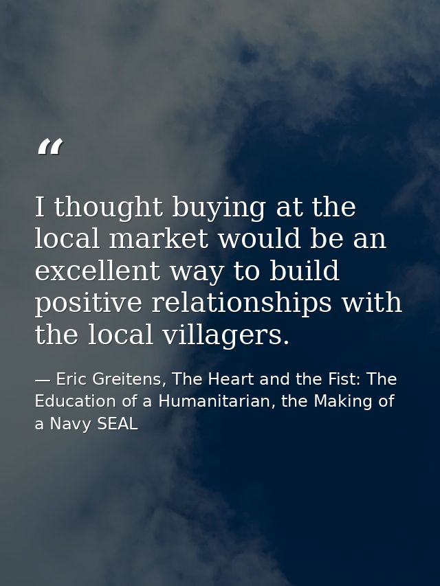 I thought buying at the local market would be an excellent way to build positive relationships with the local villagers. — Eric Greitens, The Heart and the Fist: The Education of a Humanitarian, the Making of a Navy SEAL