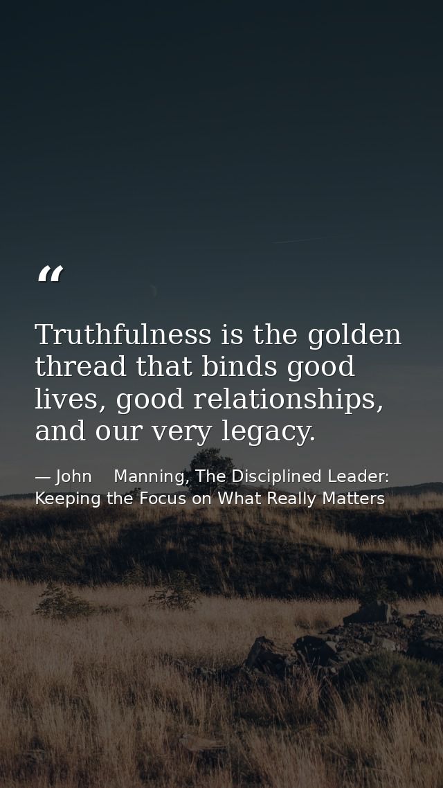 Truthfulness is the golden thread that binds good lives, good relationships, and our very legacy. — John    Manning, The Disciplined Leader: Keeping the Focus on What Really Matters