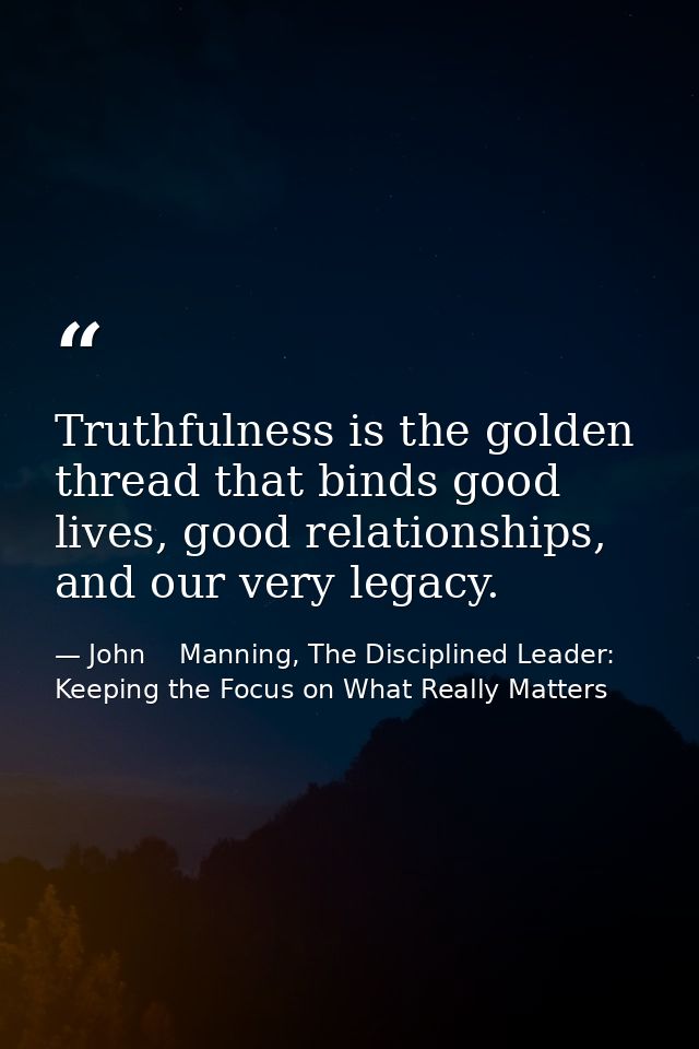 Truthfulness is the golden thread that binds good lives, good relationships, and our very legacy. — John    Manning, The Disciplined Leader: Keeping the Focus on What Really Matters