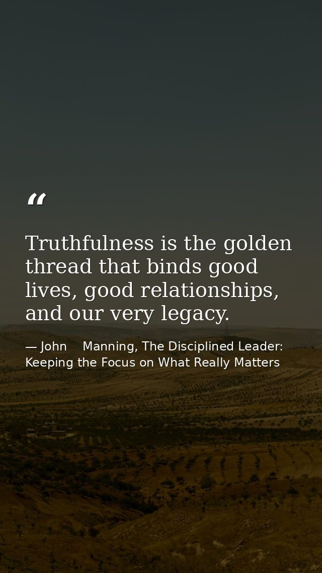 Truthfulness is the golden thread that binds good lives, good relationships, and our very legacy. — John    Manning, The Disciplined Leader: Keeping the Focus on What Really Matters