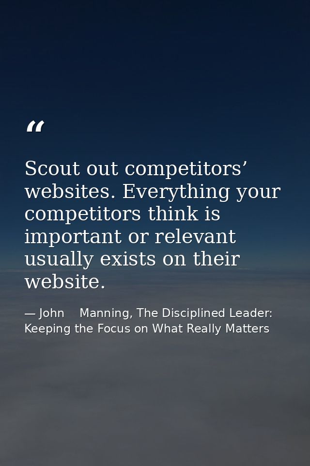 Scout out competitors’ websites. Everything your competitors think is important or relevant usually exists on their webs — John    Manning, The Disciplined Leader: Keeping the Focus on What Really Matters