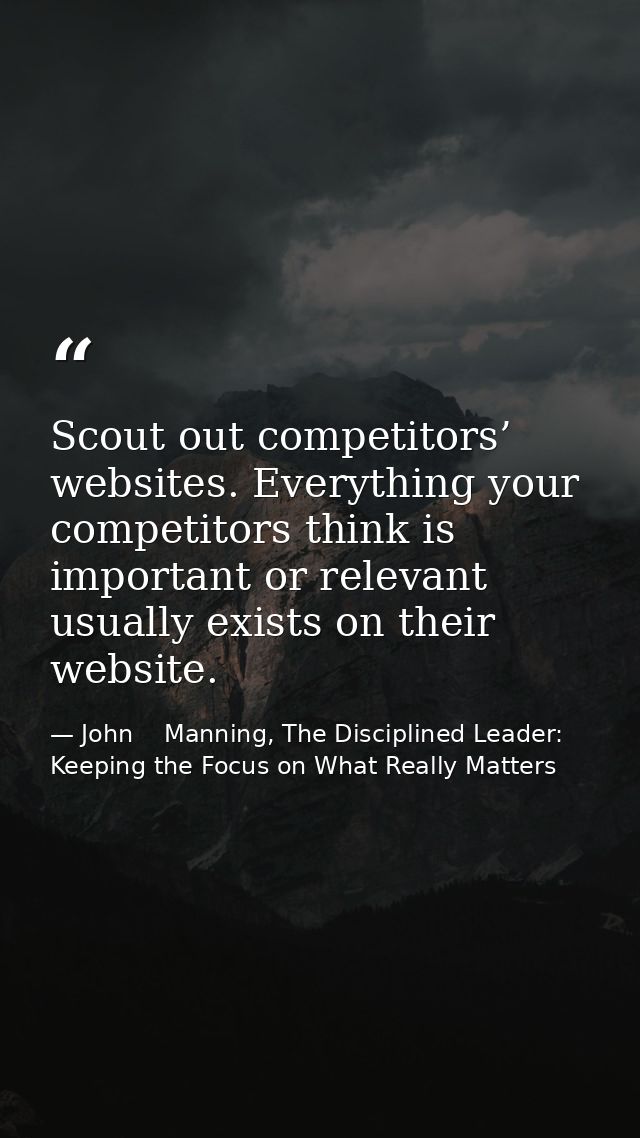 Scout out competitors’ websites. Everything your competitors think is important or relevant usually exists on their webs — John    Manning, The Disciplined Leader: Keeping the Focus on What Really Matters