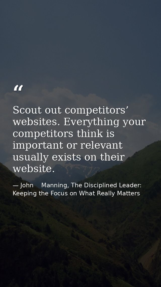 Scout out competitors’ websites. Everything your competitors think is important or relevant usually exists on their webs — John    Manning, The Disciplined Leader: Keeping the Focus on What Really Matters