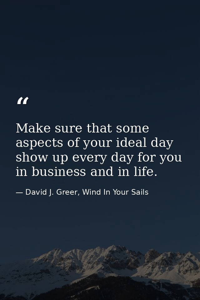 Make sure that some aspects of your ideal day show up every day for you in business and in life. — David J. Greer, Wind In Your Sails