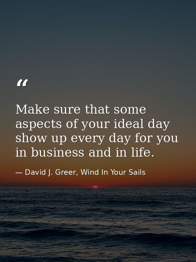 Make sure that some aspects of your ideal day show up every day for you in business and in life. — David J. Greer, Wind In Your Sails