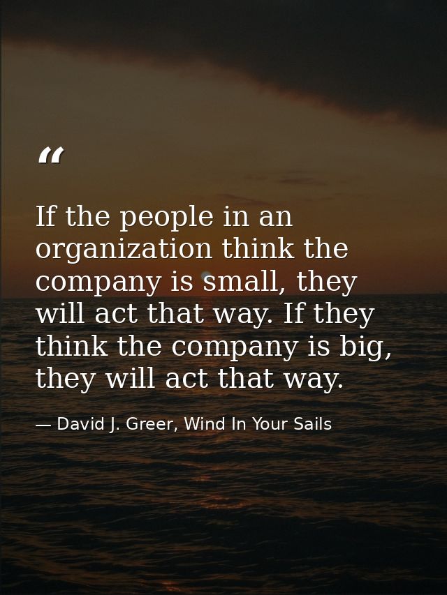 If the people in an organization think the company is small, they will act that way. If they think the company is big, t — David J. Greer, Wind In Your Sails