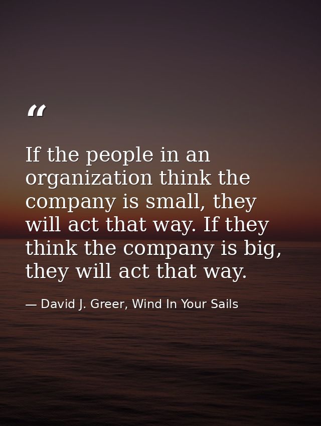 If the people in an organization think the company is small, they will act that way. If they think the company is big, t — David J. Greer, Wind In Your Sails