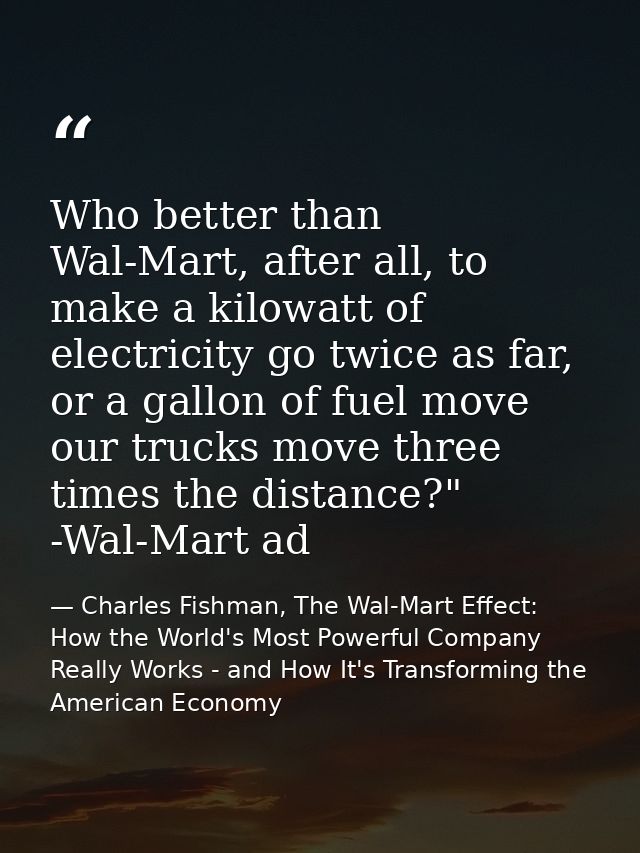 Who better than Wal-Mart, after all, to make a kilowatt of electricity go twice as far, or a gallon of fuel move our tru — Charles Fishman, The Wal-Mart Effect: How the World's Most Powerful Company Really Works - and How It's Transforming the American Economy