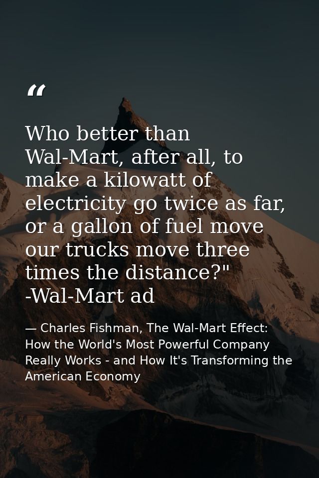 Who better than Wal-Mart, after all, to make a kilowatt of electricity go twice as far, or a gallon of fuel move our tru — Charles Fishman, The Wal-Mart Effect: How the World's Most Powerful Company Really Works - and How It's Transforming the American Economy