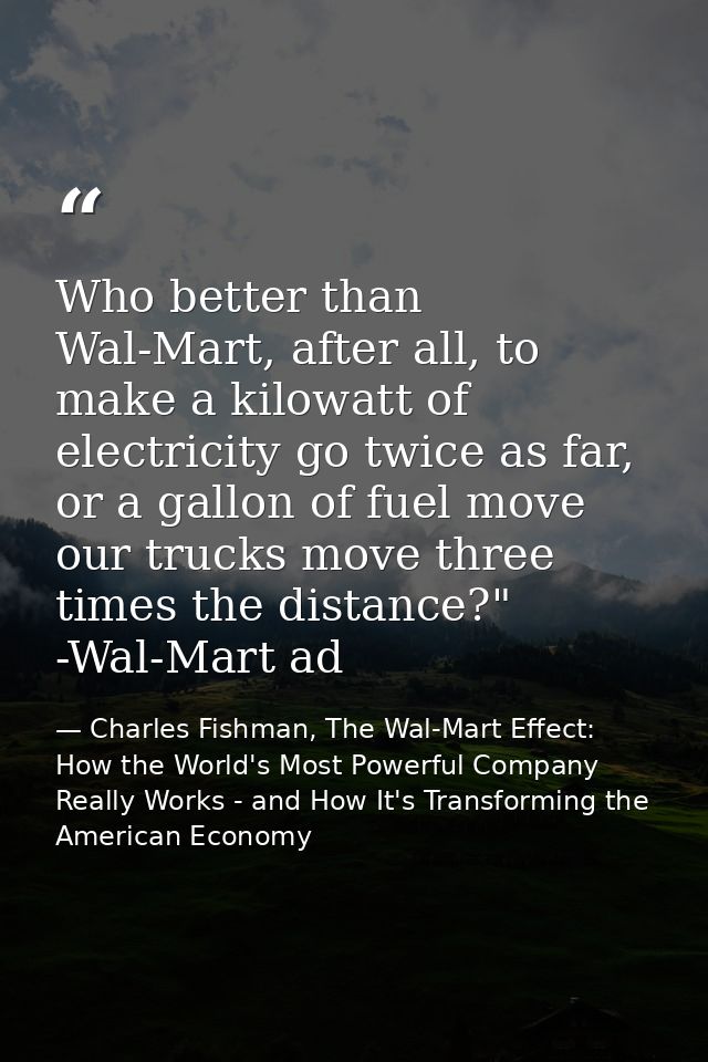 Who better than Wal-Mart, after all, to make a kilowatt of electricity go twice as far, or a gallon of fuel move our tru — Charles Fishman, The Wal-Mart Effect: How the World's Most Powerful Company Really Works - and How It's Transforming the American Economy