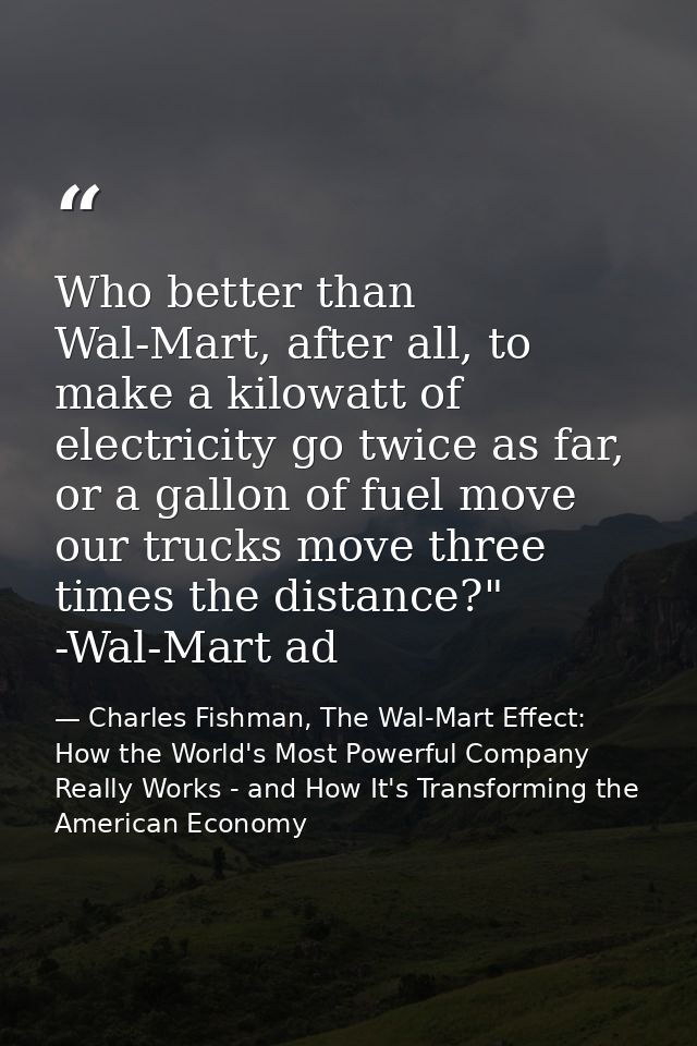 Who better than Wal-Mart, after all, to make a kilowatt of electricity go twice as far, or a gallon of fuel move our tru — Charles Fishman, The Wal-Mart Effect: How the World's Most Powerful Company Really Works - and How It's Transforming the American Economy
