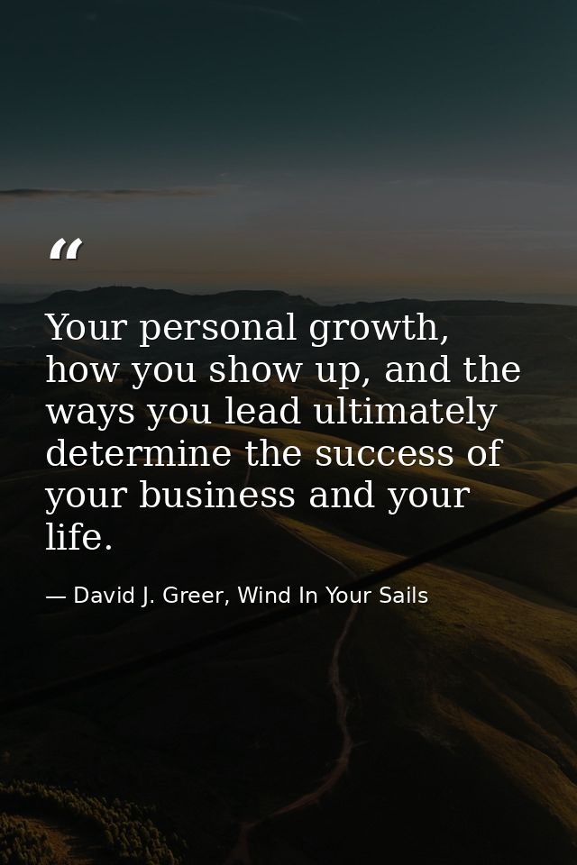 Your personal growth, how you show up, and the ways you lead ultimately determine the success of your business and your  — David J. Greer, Wind In Your Sails