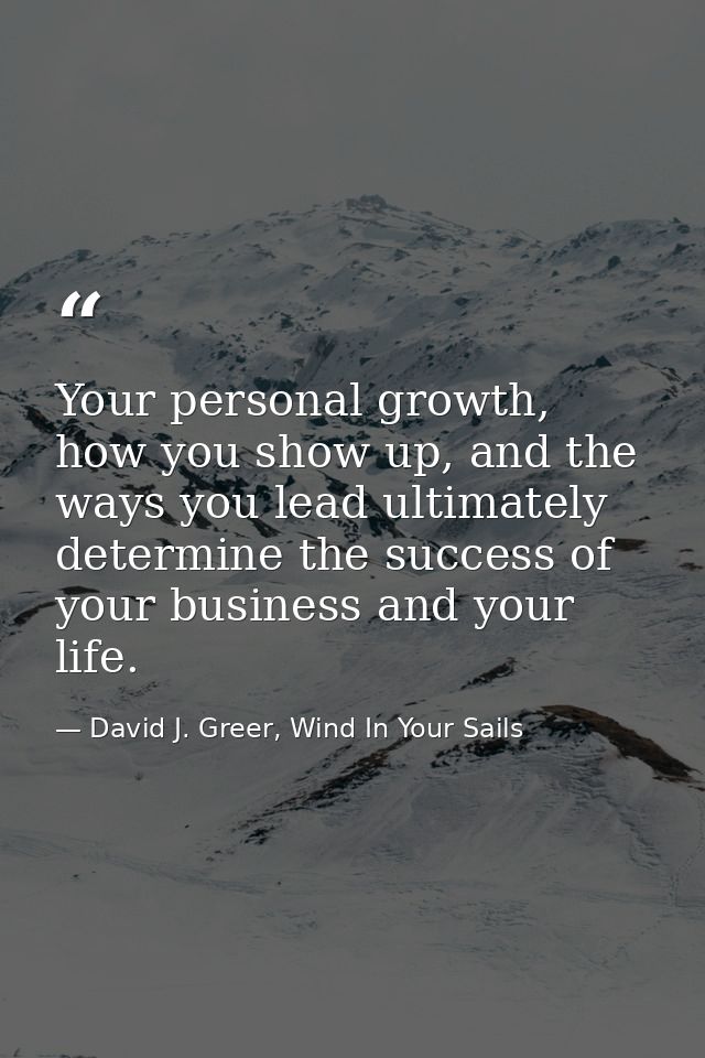 Your personal growth, how you show up, and the ways you lead ultimately determine the success of your business and your  — David J. Greer, Wind In Your Sails