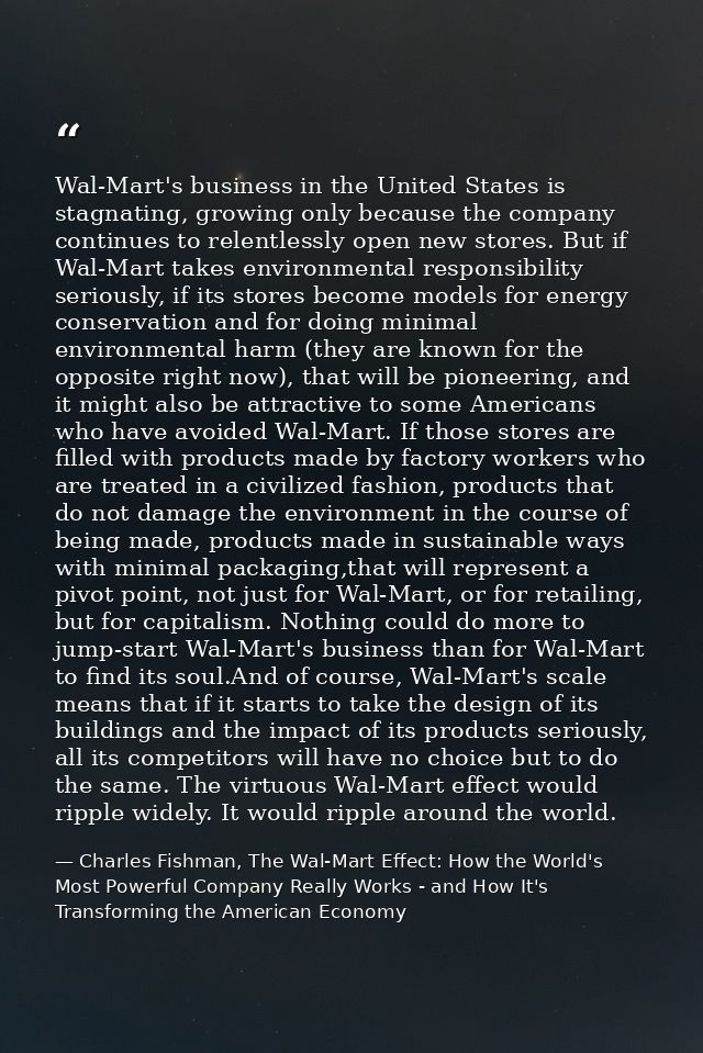 Wal-Mart's business in the United States is stagnating, growing only because the company continues to relentlessly open  — Charles Fishman, The Wal-Mart Effect: How the World's Most Powerful Company Really Works - and How It's Transforming the American Economy