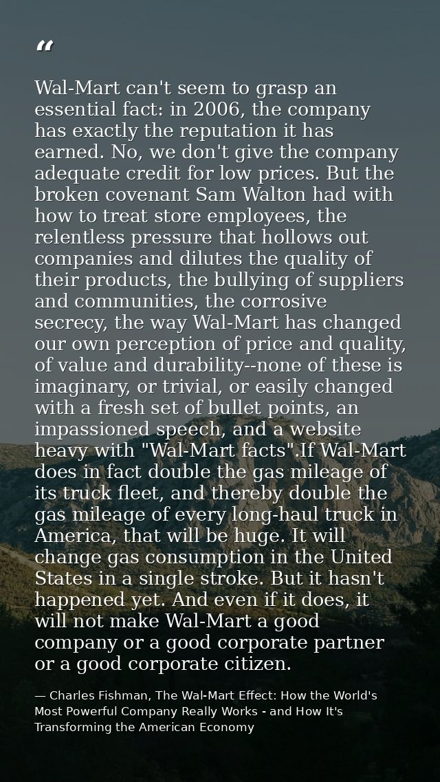 Wal-Mart can't seem to grasp an essential fact: in 2006, the company has exactly the reputation it has earned. No, we do — Charles Fishman, The Wal-Mart Effect: How the World's Most Powerful Company Really Works - and How It's Transforming the American Economy