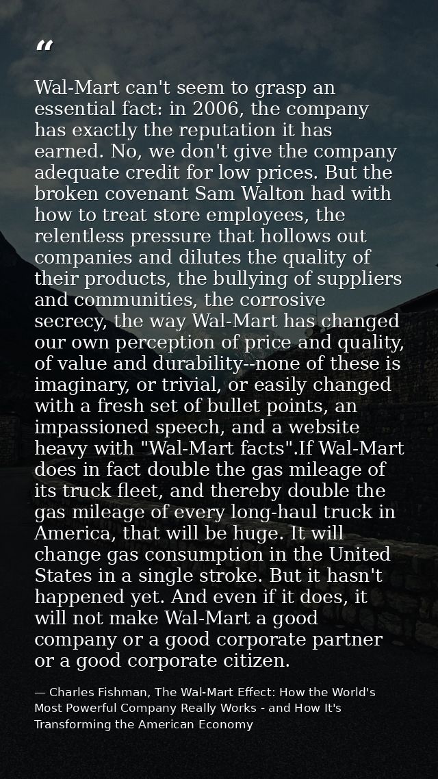 Wal-Mart can't seem to grasp an essential fact: in 2006, the company has exactly the reputation it has earned. No, we do — Charles Fishman, The Wal-Mart Effect: How the World's Most Powerful Company Really Works - and How It's Transforming the American Economy