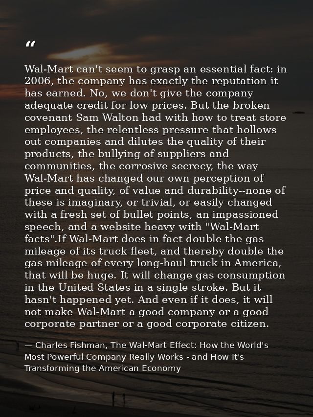 Wal-Mart can't seem to grasp an essential fact: in 2006, the company has exactly the reputation it has earned. No, we do — Charles Fishman, The Wal-Mart Effect: How the World's Most Powerful Company Really Works - and How It's Transforming the American Economy
