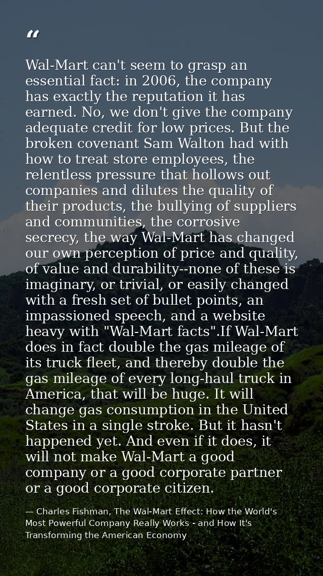 Wal-Mart can't seem to grasp an essential fact: in 2006, the company has exactly the reputation it has earned. No, we do — Charles Fishman, The Wal-Mart Effect: How the World's Most Powerful Company Really Works - and How It's Transforming the American Economy