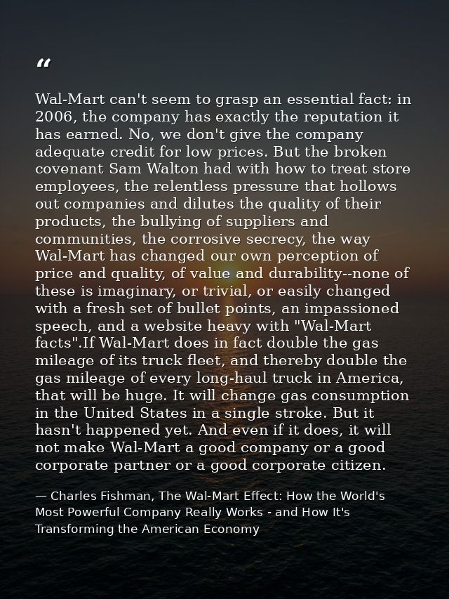 Wal-Mart can't seem to grasp an essential fact: in 2006, the company has exactly the reputation it has earned. No, we do — Charles Fishman, The Wal-Mart Effect: How the World's Most Powerful Company Really Works - and How It's Transforming the American Economy