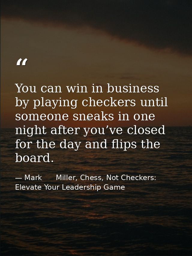You can win in business by playing checkers until someone sneaks in one night after you’ve closed for the day and flips  — Mark      Miller, Chess, Not Checkers: Elevate Your Leadership Game