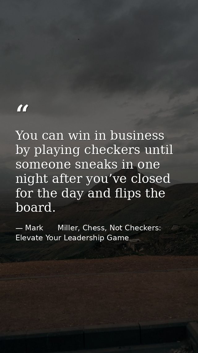 You can win in business by playing checkers until someone sneaks in one night after you’ve closed for the day and flips  — Mark      Miller, Chess, Not Checkers: Elevate Your Leadership Game