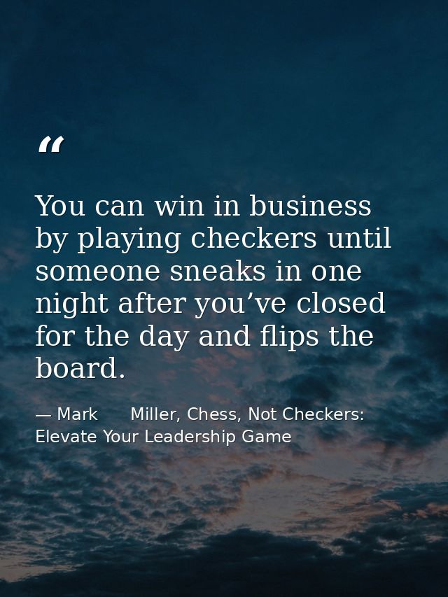 You can win in business by playing checkers until someone sneaks in one night after you’ve closed for the day and flips  — Mark      Miller, Chess, Not Checkers: Elevate Your Leadership Game